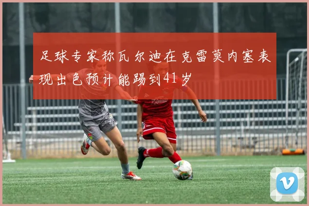 足球专家称瓦尔迪在克雷莫内塞表现出色预计能踢到41岁