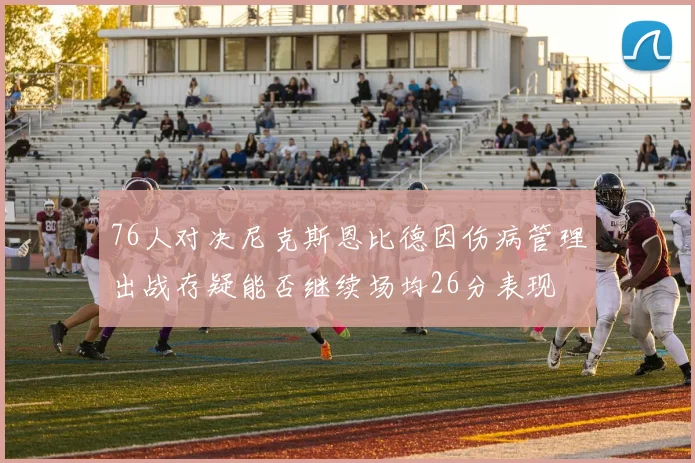 76人对决尼克斯恩比德因伤病管理出战存疑能否继续场均26分表现