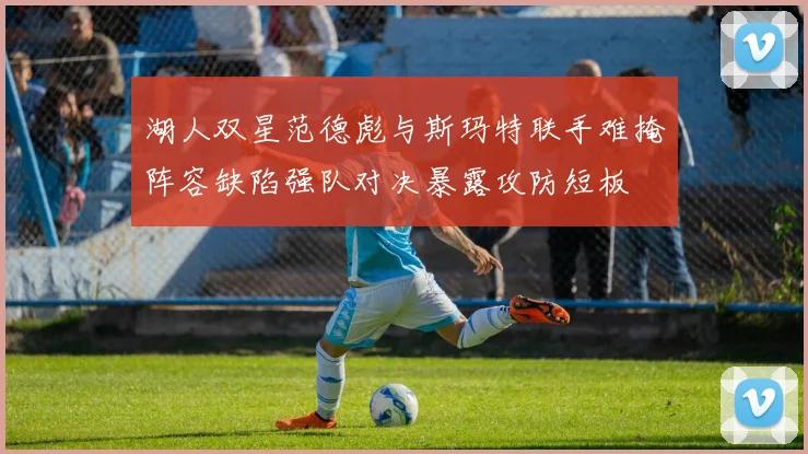 湖人双星范德彪与斯玛特联手难掩阵容缺陷强队对决暴露攻防短板