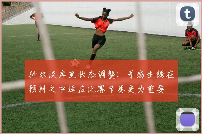 科尔谈库里状态调整：手感生锈在预料之中适应比赛节奏更为重要