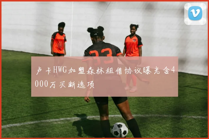 卢卡HWG加盟森林租借协议曝光含4000万买断选项