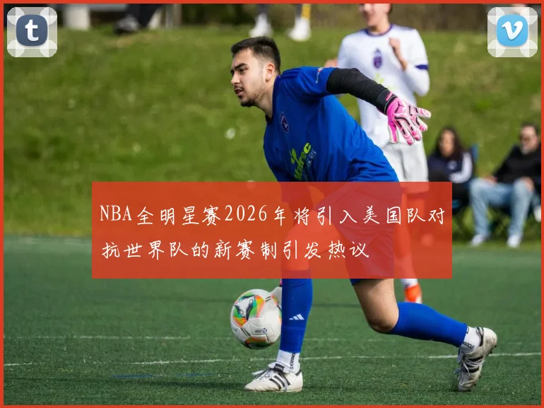 NBA全明星赛2026年将引入美国队对抗世界队的新赛制引发热议