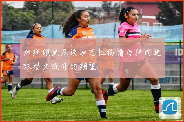 加斯佩里尼谈迪巴拉伤情与科内进球潜力提升的期望