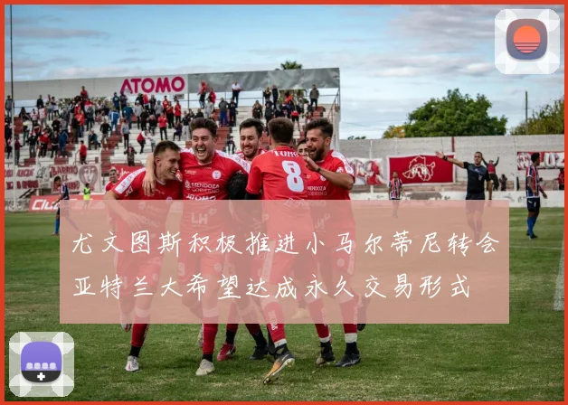 尤文图斯积极推进小马尔蒂尼转会亚特兰大希望达成永久交易形式