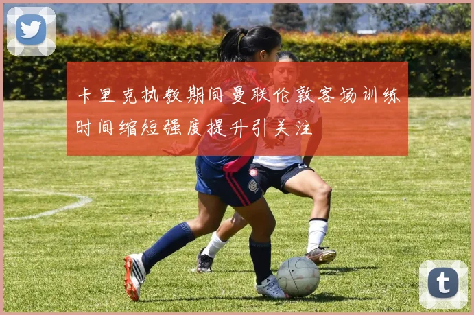 卡里克执教期间曼联伦敦客场训练时间缩短强度提升引关注
