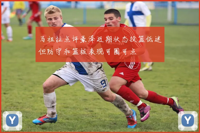 马祖拉点评豪泽近期状态投篮低迷但防守和篮板表现可圈可点