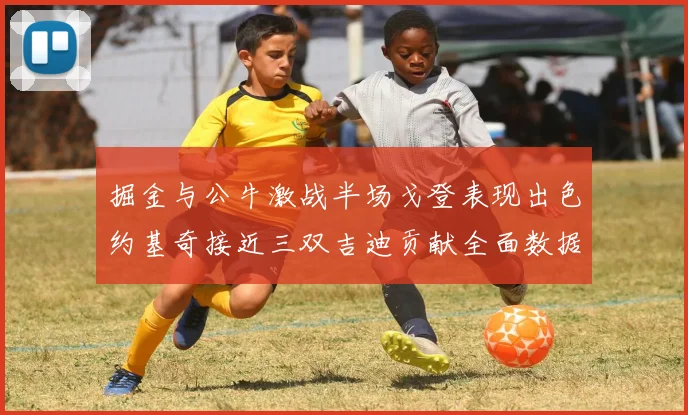 掘金与公牛激战半场戈登表现出色约基奇接近三双吉迪贡献全面数据