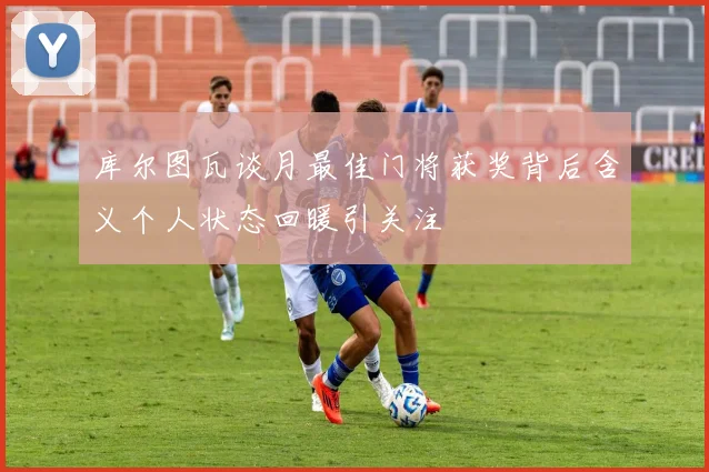 库尔图瓦谈月最佳门将获奖背后含义个人状态回暖引关注