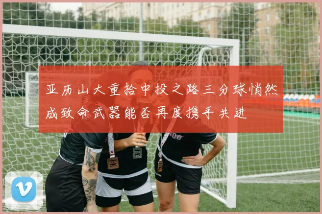 亚历山大重拾中投之路三分球悄然成致命武器能否再度携手共进