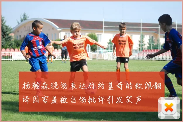 杨瀚森现场表达对约基奇的钦佩翻译因害羞被当场批评引发笑声