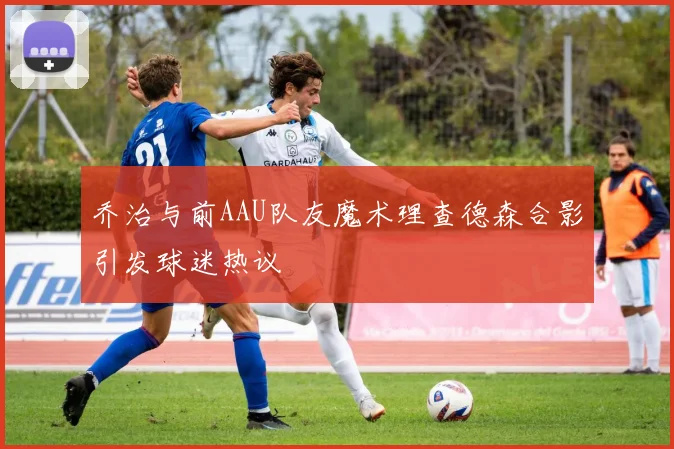 乔治与前AAU队友魔术理查德森合影引发球迷热议