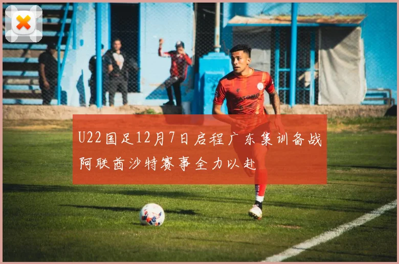 U22国足12月7日启程广东集训备战阿联酋沙特赛事全力以赴