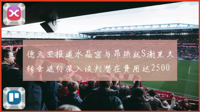 德天空报道水晶宫与昂热就S谢里夫转会进行深入谈判潜在费用达2500万欧元