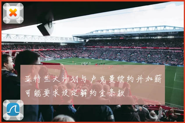 亚特兰大计划与卢克曼续约并加薪可能要求设定解约金条款