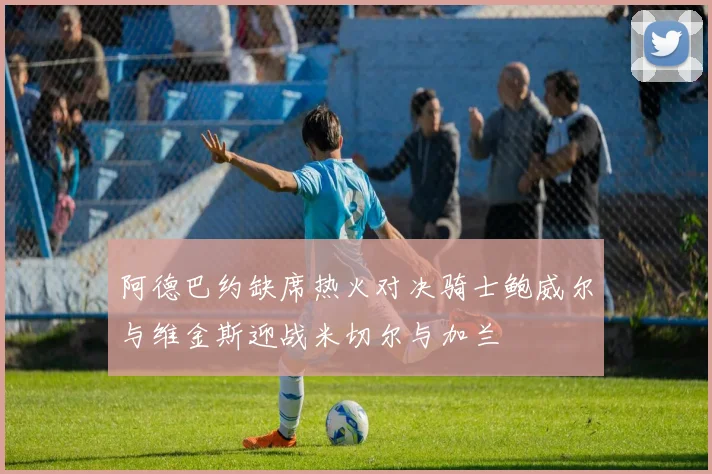阿德巴约缺席热火对决骑士鲍威尔与维金斯迎战米切尔与加兰