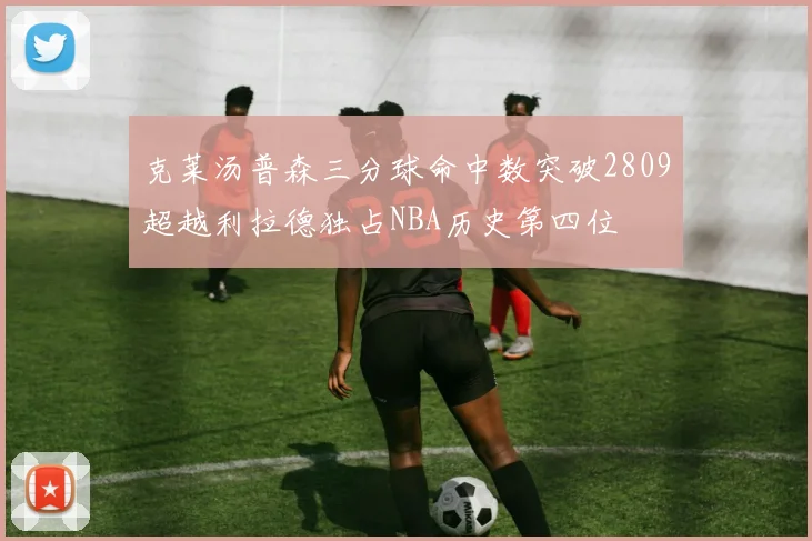 克莱汤普森三分球命中数突破2809超越利拉德独占NBA历史第四位