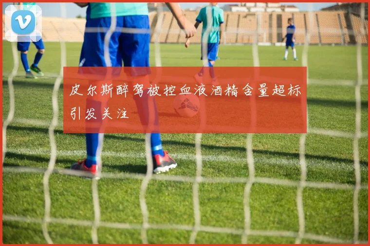 皮尔斯醉驾被控血液酒精含量超标引发关注