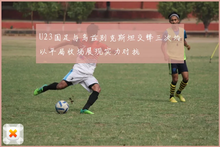 U23国足与乌兹别克斯坦交锋三次均以平局收场展现实力对抗