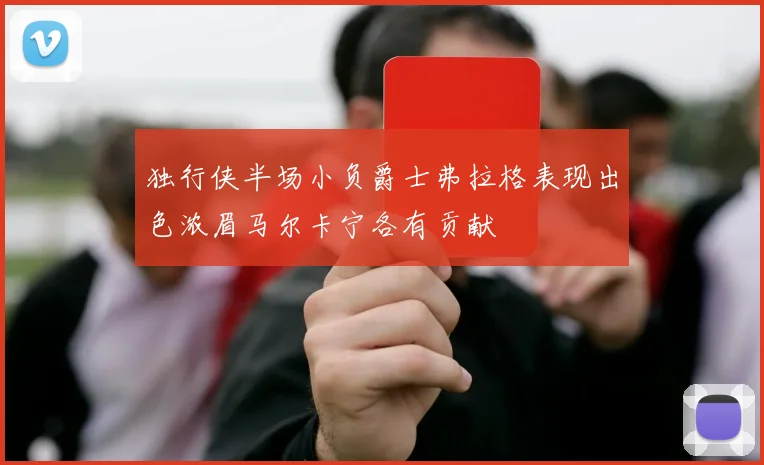 独行侠半场小负爵士弗拉格表现出色浓眉马尔卡宁各有贡献