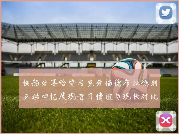 快船分享哈登与克劳福德布拉德利互动回忆展现昔日情谊与现状对比