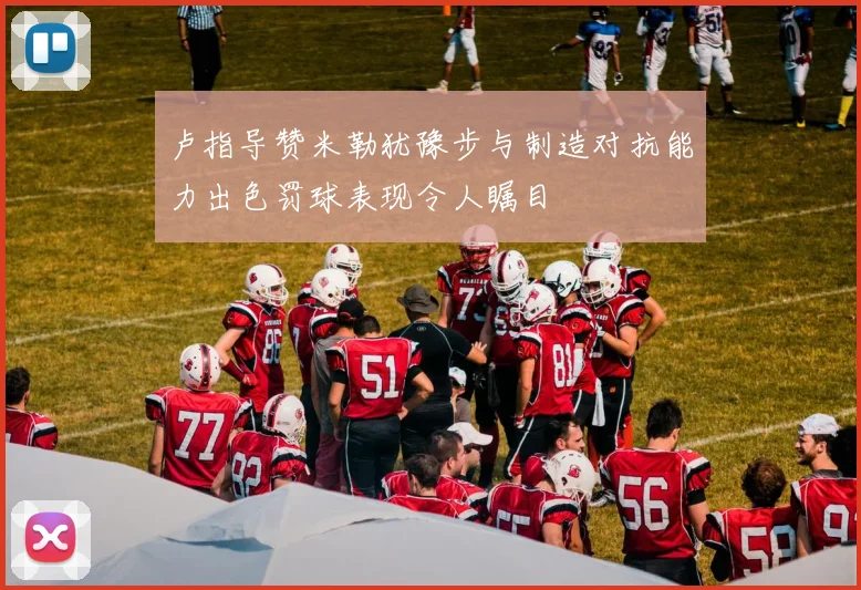 卢指导赞米勒犹豫步与制造对抗能力出色罚球表现令人瞩目