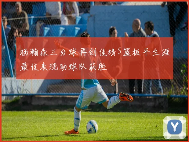 杨瀚森三分球再创佳绩5篮板平生涯最佳表现助球队获胜