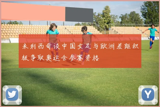 米利西奇谈中国女足与欧洲差距积极争取奥运会参赛资格