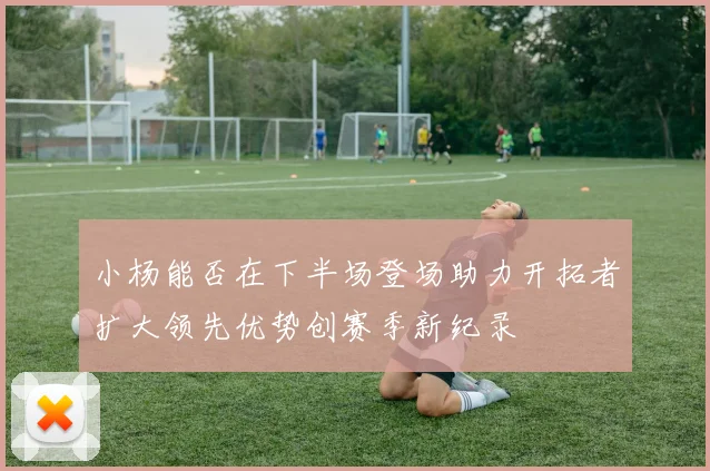 小杨能否在下半场登场助力开拓者扩大领先优势创赛季新纪录