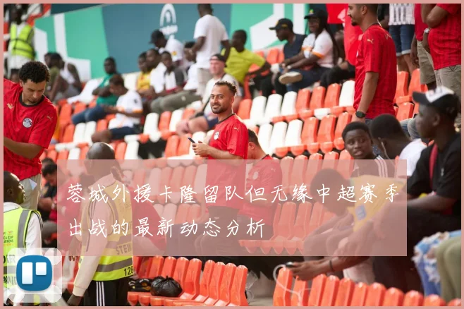 蓉城外援卡隆留队但无缘中超赛季出战的最新动态分析