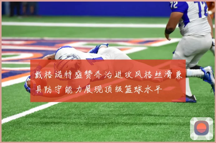 戴格诺特盛赞乔治进攻风格丝滑兼具防守能力展现顶级篮球水平