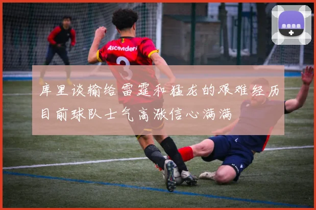 库里谈输给雷霆和猛龙的艰难经历目前球队士气高涨信心满满