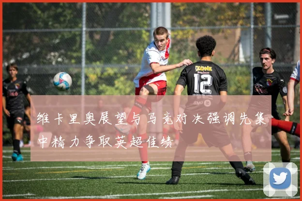 维卡里奥展望与马竞对决强调先集中精力争取英超佳绩