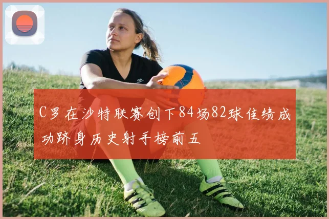 C罗在沙特联赛创下84场82球佳绩成功跻身历史射手榜前五