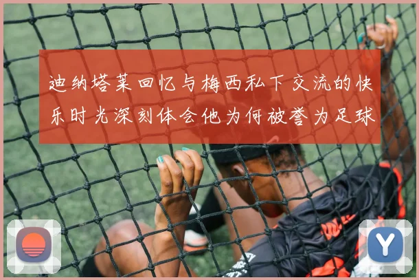 迪纳塔莱回忆与梅西私下交流的快乐时光深刻体会他为何被誉为足球历史最佳