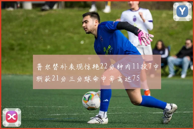 普尔替补表现惊艳22分钟内11投7中斩获21分三分球命中率高达75