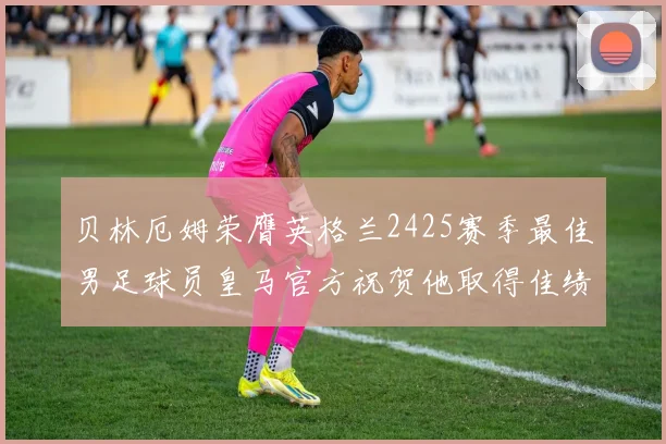 贝林厄姆荣膺英格兰2425赛季最佳男足球员皇马官方祝贺他取得佳绩