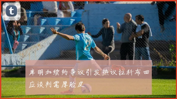 库明加续约争议引发热议拉科布回应谈判需厚脸皮