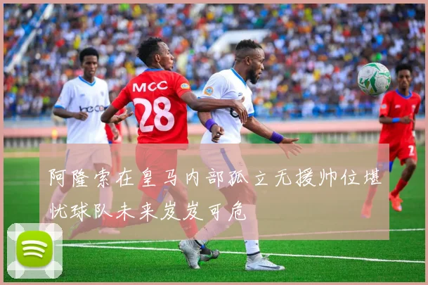 阿隆索在皇马内部孤立无援帅位堪忧球队未来岌岌可危