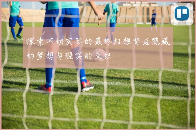 探索不切实际的最终幻想背后隐藏的梦想与现实的交织